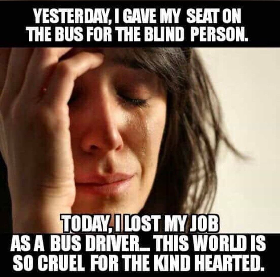 YESTERDAY, I GAVE MY SEAT ON
THE BUS FOR THE BLIND PERSON.
TODAY, I LOST MY JOB
AS A BUS DRIVER_THIS WORLD IS
SO CRUEL FOR THE KIND HEARTED.