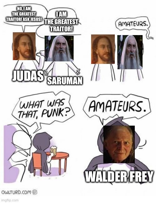 NO, I AM
THE GREATEST
IAM
TRAITORI ASK JESUS! THE GREATEST
TRAITOR!
JUDAS SARUMAN
WHAT WAS
THAT, PUNK?
AMATEURS.
AMATEURS.
OWLTURD.COM

WALDER FREY