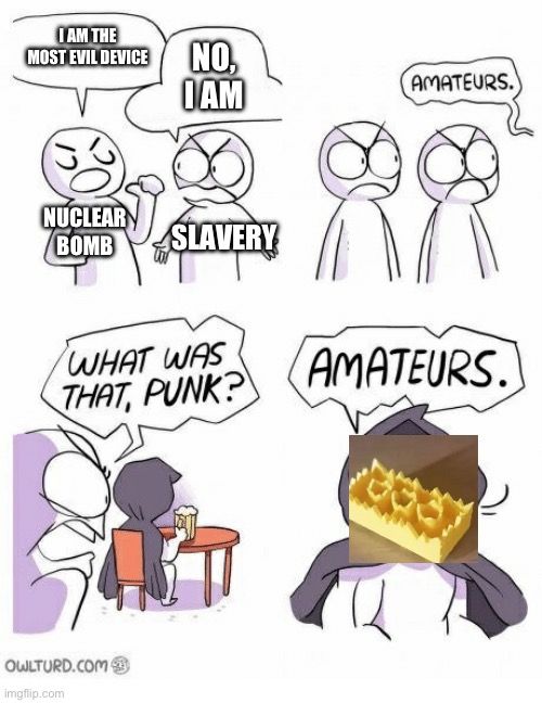 I AM THE
MOST EVIL DEVICE
NUCLEAR
BOMB
NO,
I AM
AMATEURS.
SLAVERY
WHAT WAS
THAT, PUNK?
AMATEURS.
OWLTURD.COM
