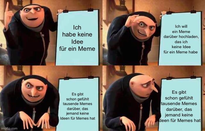 Ich
habe keine
Idee
für ein Meme
Ich will
ein Meme
darüber hochladen,
das ich
keine Idee
für ein Meme habe

NA
Es gibt
schon gefühlt
tausende Memes
darüber, das
jemand keine
Ideen für Memes hat
Es gibt
schon gefühlt
tausende Memes
darüber, das
jemand keine
deen für Memes hat