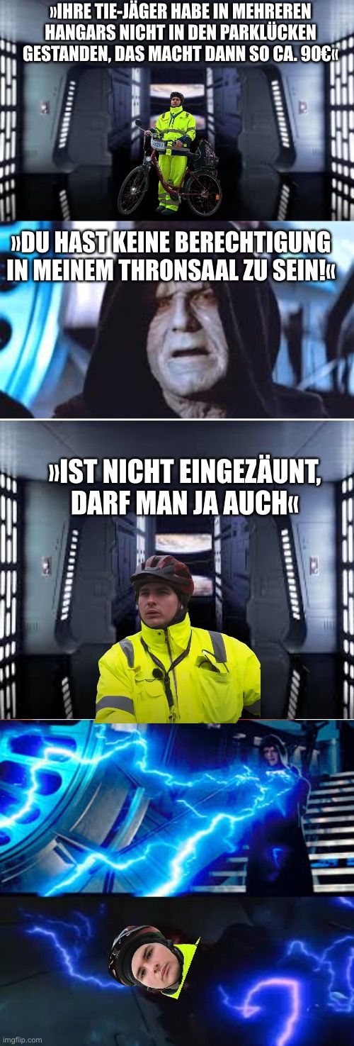 >>IHRE TIE-JÄGER HABE IN MEHREREN
HANGARS NICHT IN DEN PARKLÜCKEN
GESTANDEN, DAS MACHT DANN SO CA. 90€
K
D
»DU HAST KEINE BERECHTIGUNG
IN MEINEM THRONSAAL ZU SEIN!<<
»IST NICHT EINGEZÄUNT.
DARF MAN JA AUCH⟫
2
