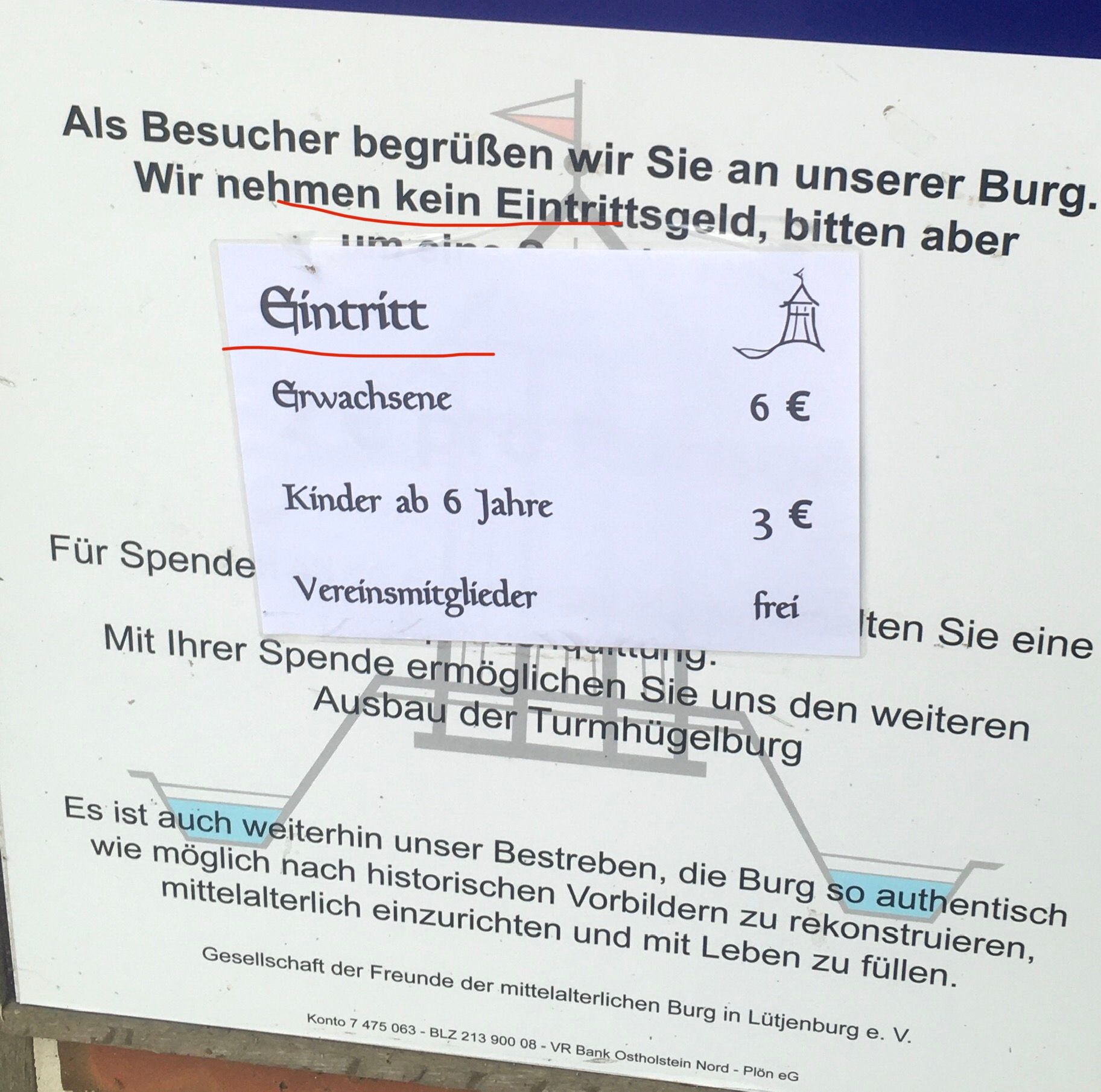 Als Besucher begrüßen wir Sie an unserer Burg.
Wir nehmen kein Eintrittsgeld, bitten aber
Gintritt
逾
Grwachsene
6 €
Kinder ab 6 Jahre
3 €
Für Spende
Vereinsmitglieder
frei
Iten Sie eine
Mit Ihrer Spende ermöglichen Sie uns den weiteren
Ausbau der Turmhügelburg
Es ist auch weiterhin unser Bestreben, die Burg so authentisch
wie möglich nach historischen Vorbildern zu rekonstruieren,
mittelalterlich einzurichten und mit Leben zu füllen.
Gesellschaft der Freunde der mittelalterlichen Burg in Lütjenburg e. V.
Konto 7 475 063 - BLZ 213 900 08-VR Bank Ostholstein Nord - Plön eG