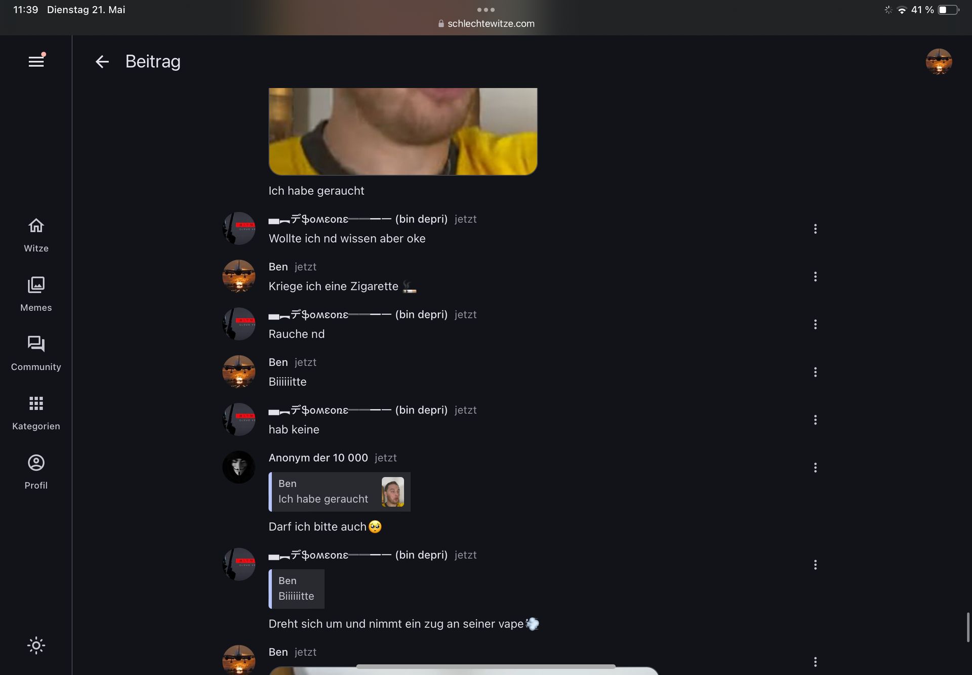 11:39 Dienstag 21. Mai
III
Witze
← Beitrag
HITM
CARME
Ich habe geraucht
* Фомеопа
Aschlechtewitze.com
(bin depri) jetzt
Wollte ich nd wissen aber oke
Ben jetzt
(bin depri) jetzt
Memes
L
Community
Kriege ich eine Zigarette
7φοεοηε
Rauche nd
Ben jetzt
Biiiiiitte
Kategorien
Profil
CLOURE
■デ Someone
(bin depri) jetzt
hab keine
Anonym der 10 000 jetzt
Ben
Ich habe geraucht
Darf ich bitte auch
■デ Someone
(bin depri) jetzt
Ben
Biiiiiitte
Dreht sich um und nimmt ein zug an seiner vape
Ben jetzt
...
41% D