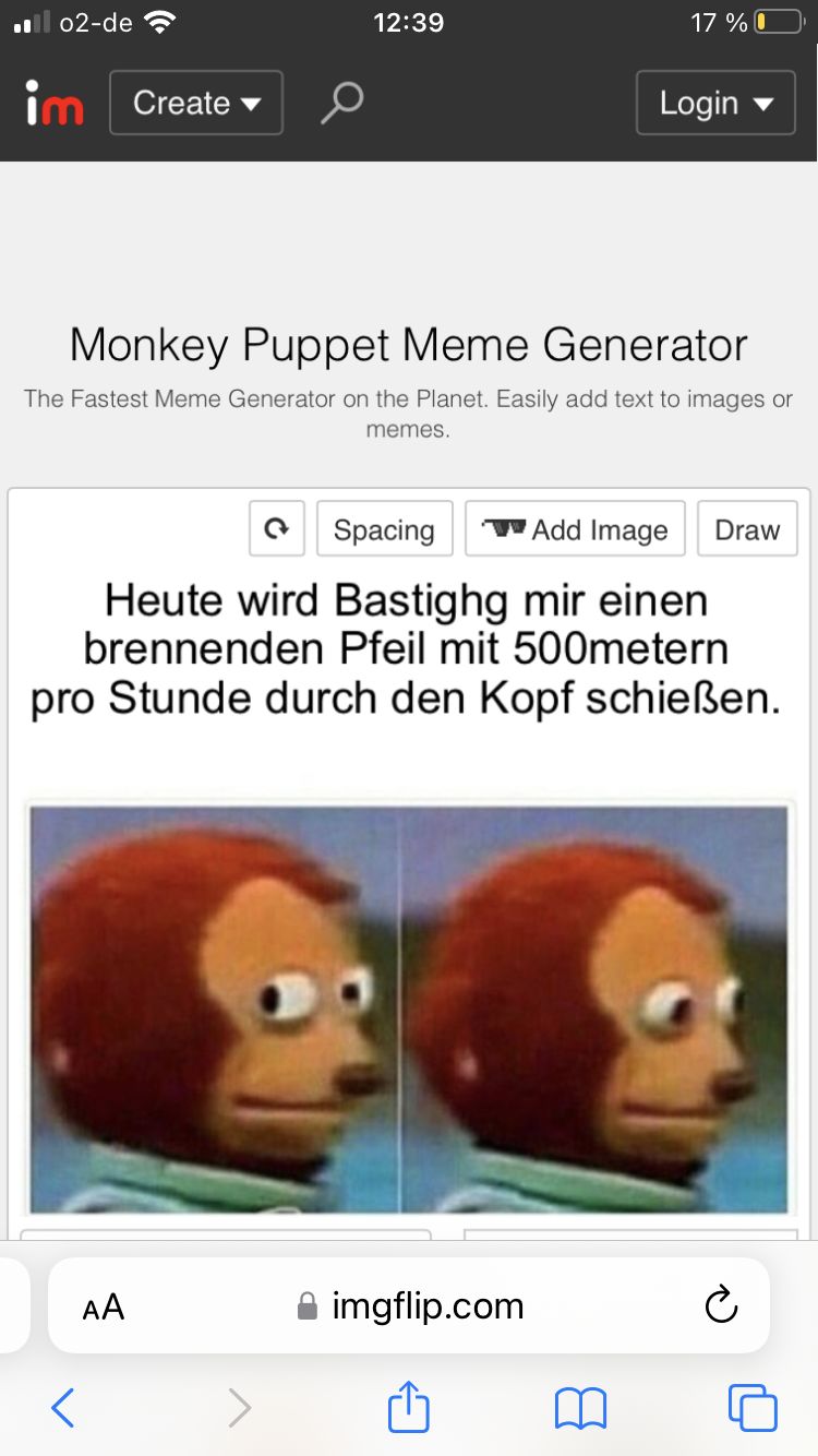 ■ 02-de
im
Create
12:39
17% 0
Login
Monkey Puppet Meme Generator
The Fastest Meme Generator on the Planet. Easily add text to images or
memes.
Spacing
Add Image
Draw
Heute wird Bastighg mir einen
brennenden Pfeil mit 500metern
pro Stunde durch den Kopf schießen.
AA

៣