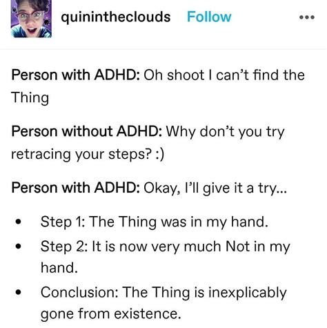 quinintheclouds Follow
Person with ADHD: Oh shoot I can't find the
Thing
Person without ADHD: Why don't you try
retracing your steps? :)
Person with ADHD: Okay, I'll give it a try...
•
Step 1: The Thing was in my hand.
Step 2: It is now very much Not in my
hand.
Conclusion: The Thing is inexplicably
gone from existence.