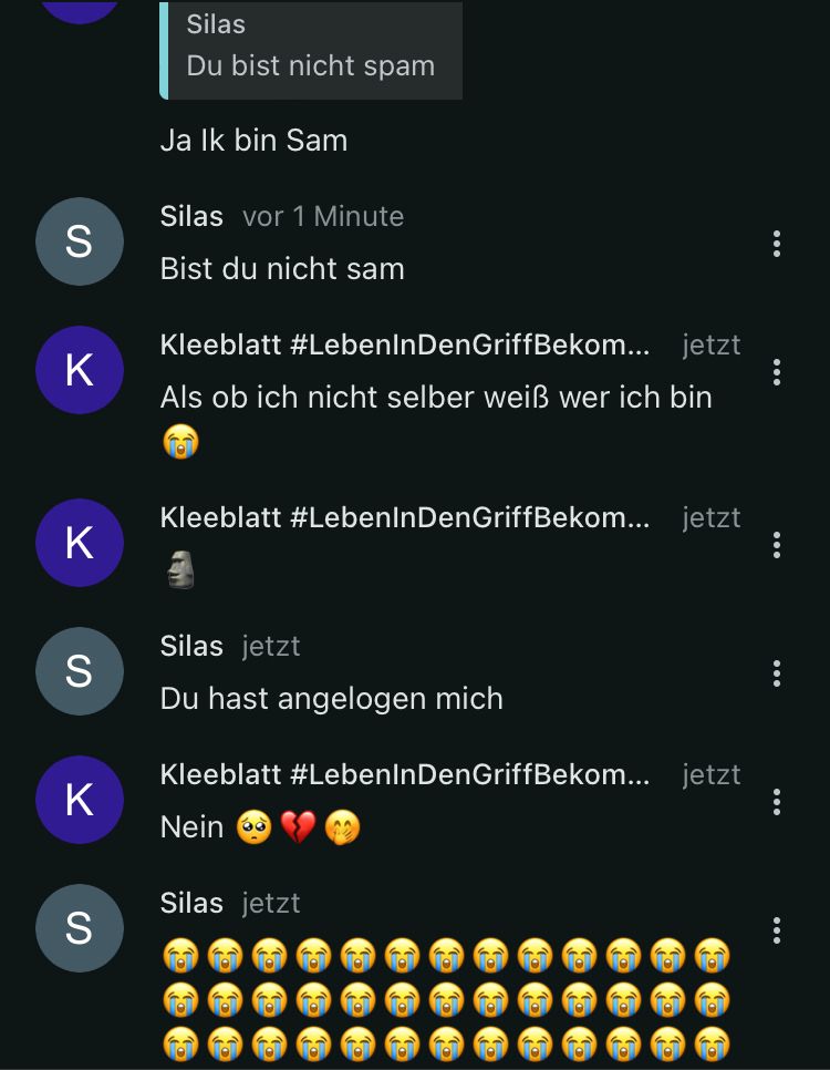 S
K
Silas
Du bist nicht spam
Ja Ik bin Sam
Silas vor 1 Minute
Bist du nicht sam
Kleeblatt #LebenInDenGriffBekom... jetzt
Als ob ich nicht selber weißẞ wer ich bin
K
S
K
S
Kleeblatt #LebenInDen GriffBekom... jetzt
Silas jetzt
Du hast angelogen mich
Kleeblatt #LebenInDenGriffBekom... jetzt
Nein
Silas jetzt