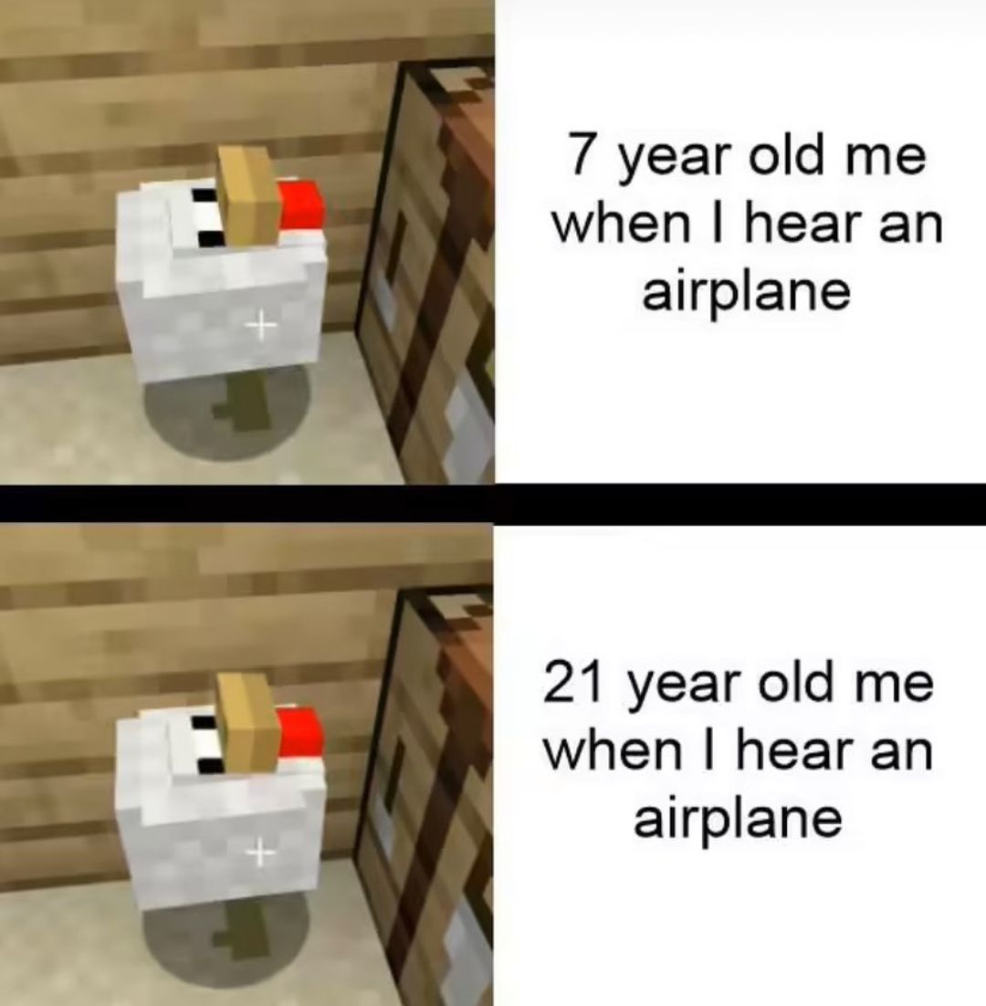 7 year old me
when I hear an
airplane
21 year old me
when I hear an
airplane