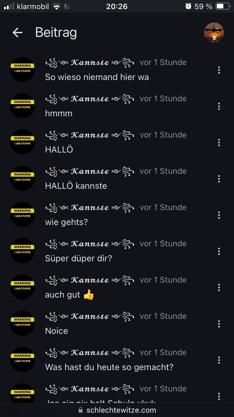 klarmobil
← Beitrag
WARNING
I AM STUPID
WARNING
I AM STUPID
WARNING
I AM STUPID
20:26
59 %
vor 1 Stunde
Kannste
So wieso niemand hier wa
Kannste
vor 1 Stunde
hmmm
Kannste e
vor 1 Stunde
HALLÖ
WARNING
I AM STUPID
Kannste e 字 vor 1 Stunde
HALLÖ kannste
Kannste
vor 1 Stunde
WARNING
I AM STUPID
wie gehts?
WARNING
I AM STUPID
Kannste e
vor 1 Stunde
Süper düper dir?
Kannste e
vor 1 Stunde
WARNING
I AM STUPID
WARNING
I AM STUPID
auch gut
Kannste e 宁 vor 1 Stunde
WARNING
I AM STUPID
WARNING
I AM STUPID
Noice
Kannste
vor 1 Stunde
Was hast du heute so gemacht?
Kannste e 字 vor 1 Stunde
Ion in niv holt Cobula ull
schlechtewitze.com