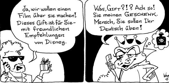 Ja, wir wollen einen
Film über sie machen!
Dieses Gift ist für Sie-
mit freundlichen
Empfehlungen
von Disney.
Was, GIFT?!? Ach so!
Sie meinen GESCHENK.
Mensch, Sie sollen Ihr
Deutsch üben!