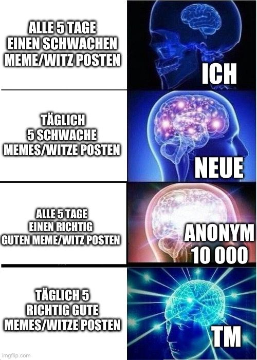 ALLE 5 TAGE
EINEN SCHWACHEN
MEME/WITZ POSTEN
TÄGLICH
5 SCHWACHE
MEMES/WITZE POSTEN
ICH
NEUE
ALLE 5 TAGE
EINEN RICHTIG
GUTEN MEME/WITZ POSTEN
ANONYM
10 000
TÄGLICH 5
RICHTIG GUTE
MEMES/WITZE POSTEN

TM