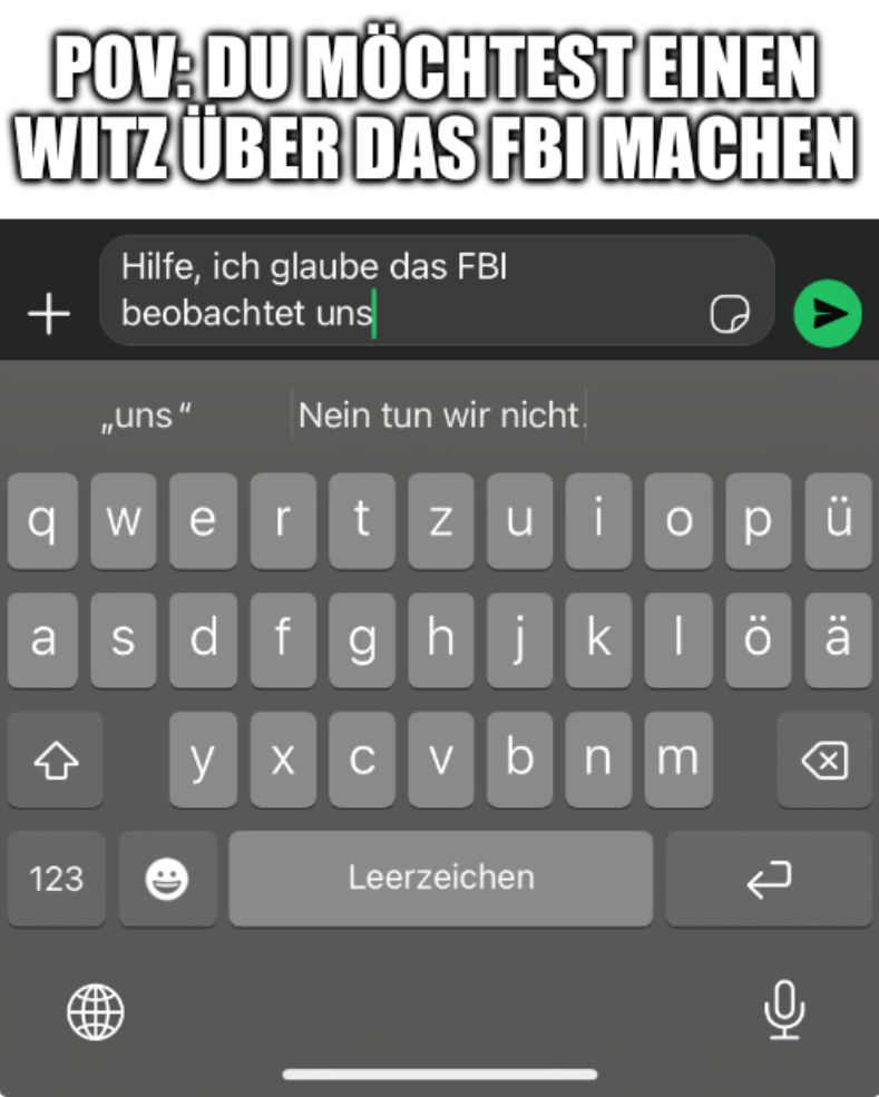 POV: DU MÖCHTEST EINEN
WITZ ÜBER DAS FBI MACHEN
Hilfe, ich glaube das FBI
+beobachtet uns
,,uns"
Nein tun wir nicht.
qwert tzu
a
123
O
pü
sdfghjklöä
>
cvbnm
Leerzeichen
0
어