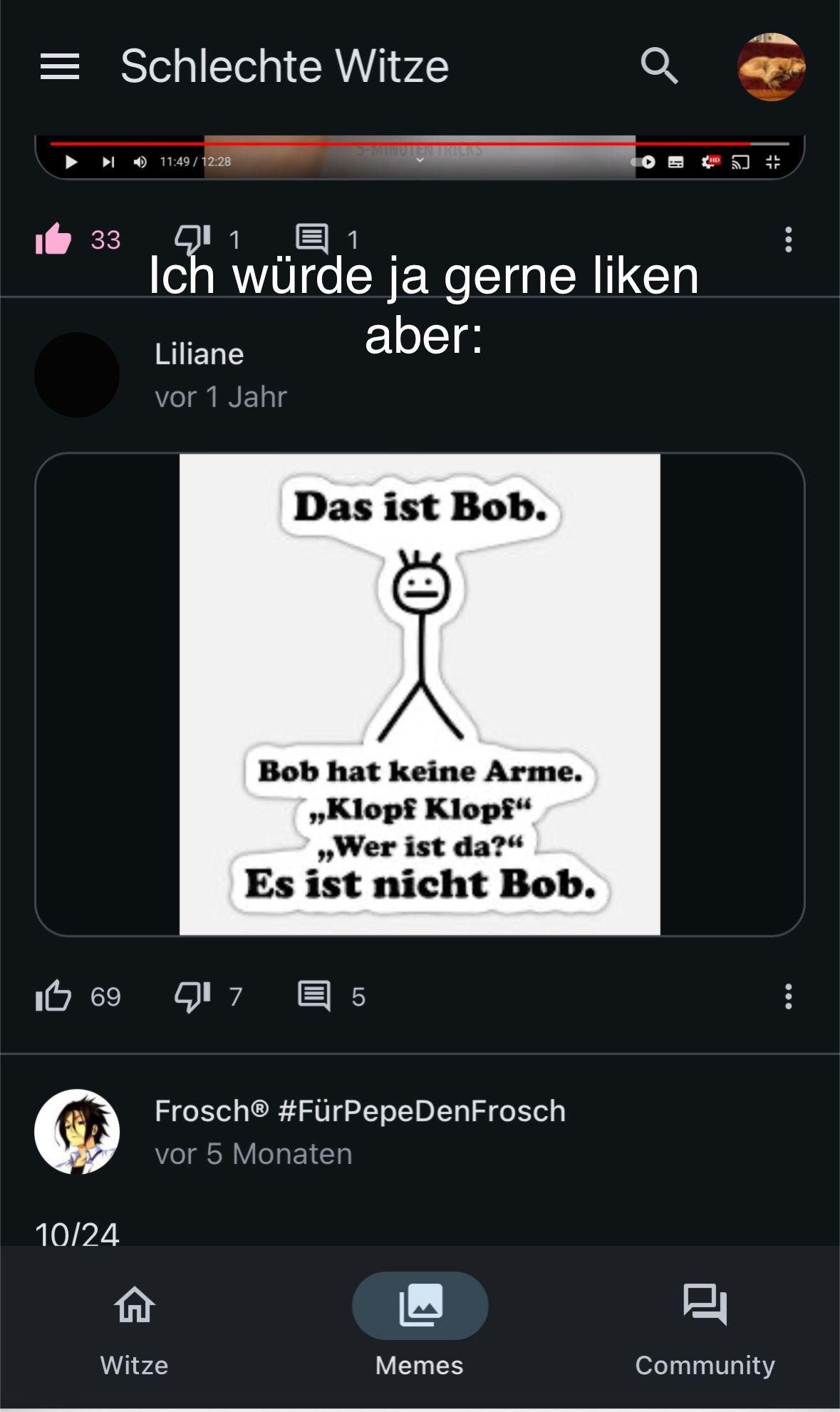 = Schlechte Witze
11:49 / 12:28
33
1 ☺ 1
Ich würde ja gerne liken
Liliane
vor 1 Jahr
aber:
Das ist Bob.
Bob hat keine Arme.
„Klopf Klopf"
„Wer ist da?"
Es ist nicht Bob.
10 69
717
5
10/24
FroschⓇ #FürPepe DenFrosch
vor 5 Monaten
Witze
Memes
Community