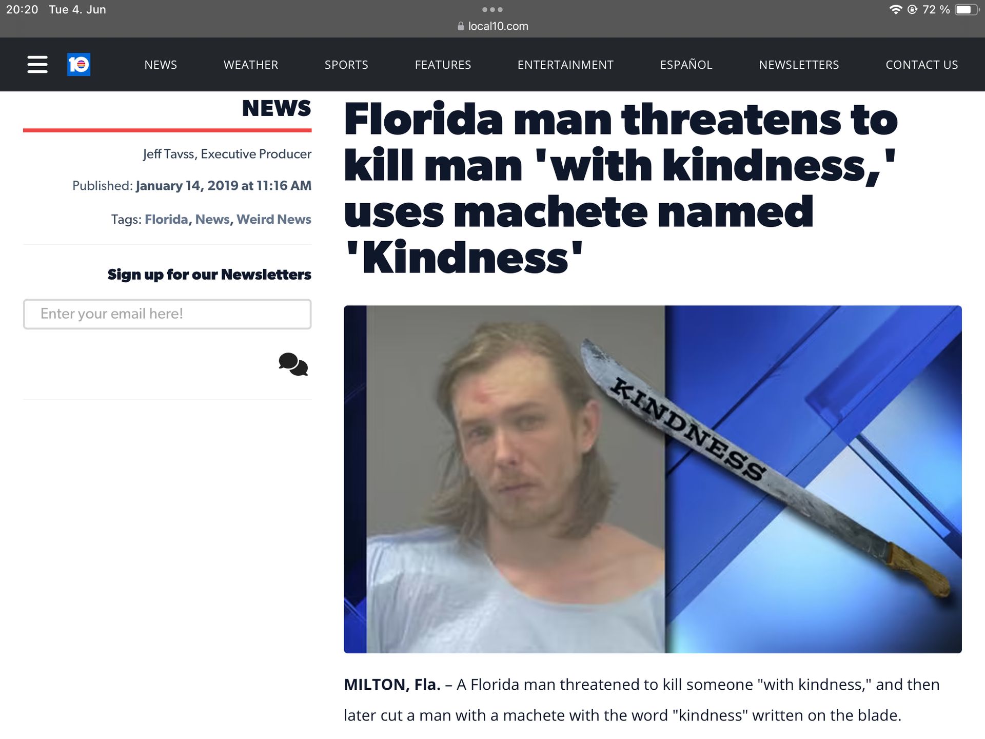 20:20 Tue 4. Jun
ווו
10
NEWS
WEATHER
SPORTS
FEATURES
local10.com
ENTERTAINMENT
ESPAÑOL
NEWSLETTERS
72%
CONTACT US
NEWS Florida man threatens to
Jeff Tavss, Executive Producer
Published: January 14, 2019 at 11:16 AM
Tags: Florida, News, Weird News
kill man 'with kindness,"
uses machete named
'Kindness'
Sign up for our Newsletters
Enter your email here!
KINDNESS
MILTON, Fla. - A Florida man threatened to kill someone "with kindness," and then
later cut a man with a machete with the word "kindness" written on the blade.