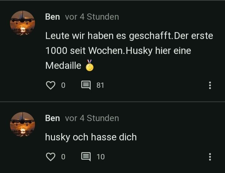 Ben vor 4 Stunden
Leute wir haben es geschafft. Der erste
1000 seit Wochen. Husky hier eine
Medaille
0
81
Ben vor 4 Stunden
husky och hasse dich
0
10
...