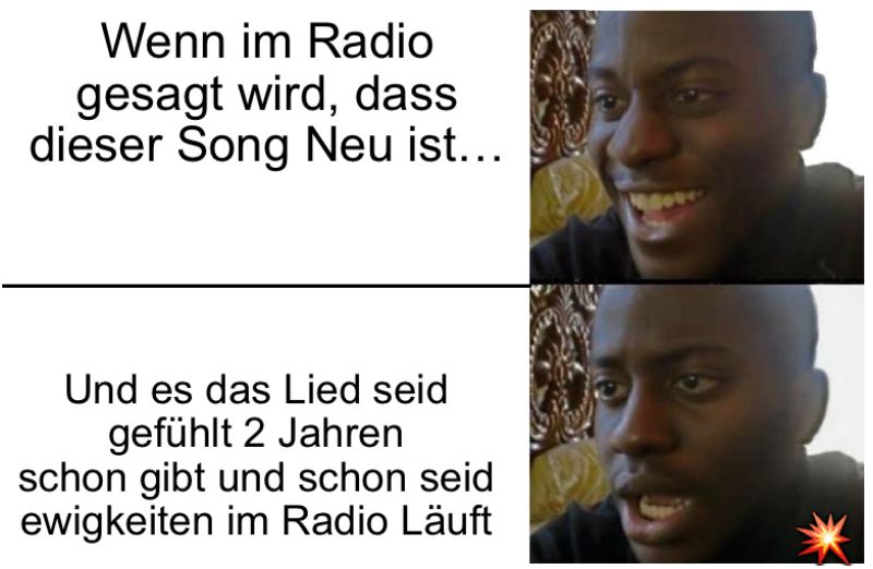 Wenn im Radio
gesagt wird, dass
dieser Song Neu ist...
Und es das Lied seid
gefühlt 2 Jahren
schon gibt und schon seid
ewigkeiten im Radio Läuft
9