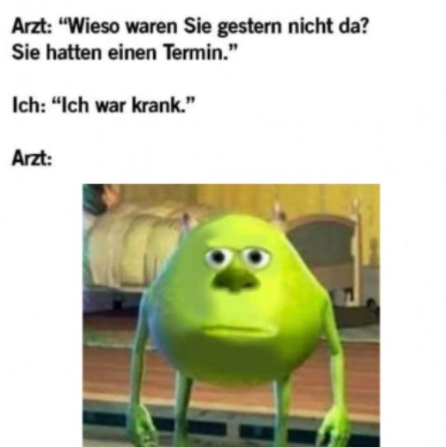 Arzt: "Wieso waren Sie gestern nicht da?
Sie hatten einen Termin."
Ich: "Ich war krank."
Arzt: