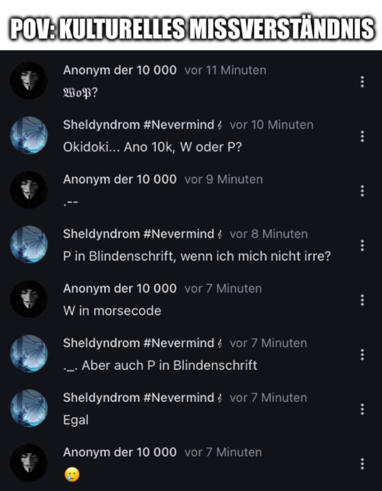 POV:KULTURELLES MISSVERSTÄNDNIS
Anonym der 10 000 vor 11 Minuten
WoP?
Sheldyndrom #Nevermind vor 10 Minuten
Okidoki... Ano 10k, W oder P?
Anonym der 10 000 vor 9 Minuten
Sheldyndrom #Nevermind vor 8 Minuten
P in Blindenschrift, wenn ich mich nicht irre?
Anonym der 10 000 vor 7 Minuten
W in morsecode
Sheldyndrom #Nevermind vor 7 Minuten
... Aber auch P in Blindenschrift
Sheldyndrom #Nevermind vor 7 Minuten
Egal
Anonym der 10 000 vor 7 Minuten