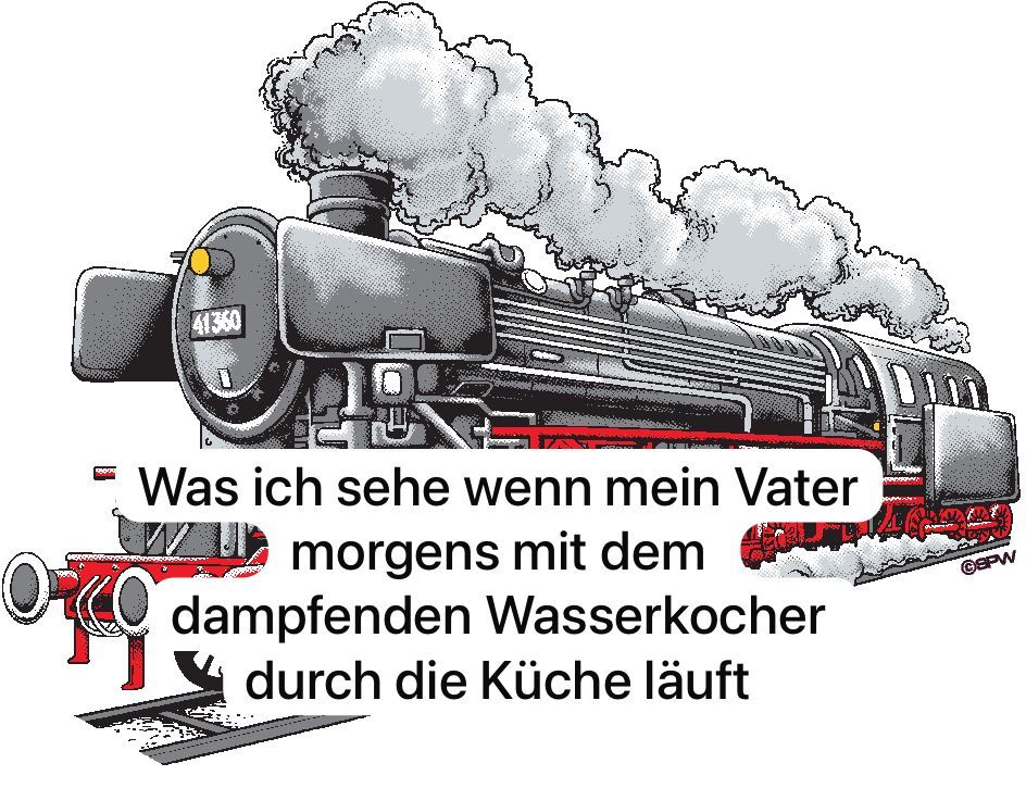 41360
Was ich sehe wenn mein Vater
morgens mit dem
dampfenden Wasserkocher
durch die Küche läuft
©SPW