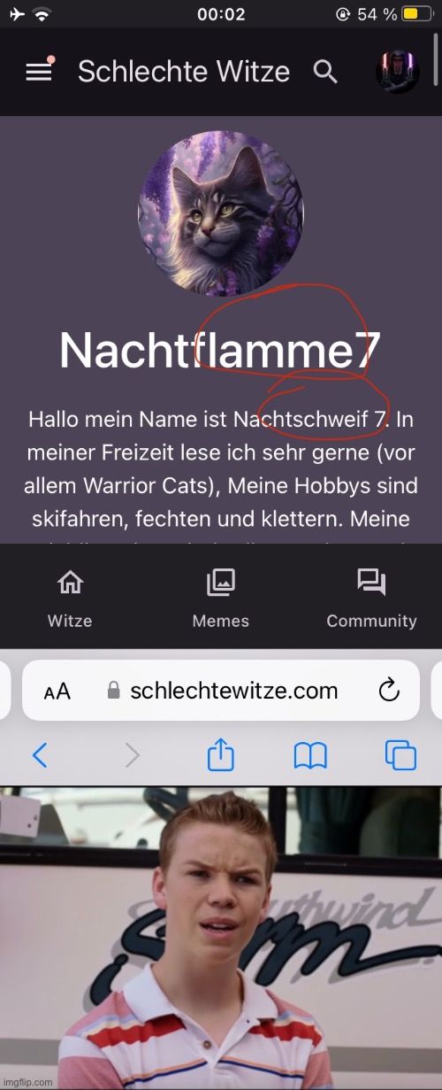 00:02
Schlechte Witze Q
54%
Nachtflamme7
Hallo mein Name ist Nachtschweif 7. In
meiner Freizeit lese ich sehr gerne (vor
allem Warrior Cats), Meine Hobbys sind
skifahren, fechten und klettern. Meine
1
Witze
Memes
Community
AA
schlechtewitze.com

0
thwind
m