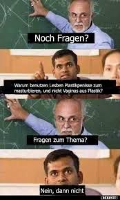 Noch Fragen?
Warum benutzen Lesben Plastikpenisse zum
masturbieren, und nicht Vaginas aus Plastik?
Fragen zum Thema?
Nein, dann nicht