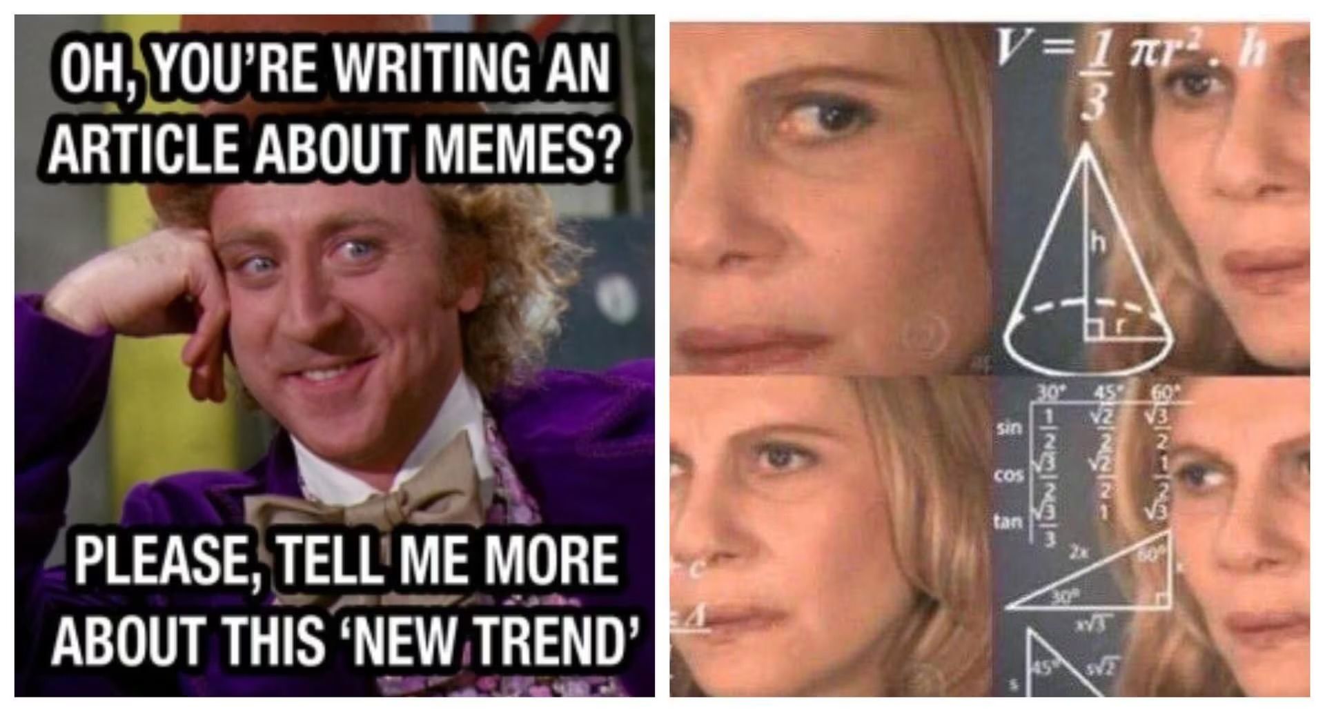 OH, YOU'RE WRITING AN
ARTICLE ABOUT MEMES?
V=1πr². h
h
PLEASE, TELL ME MORE
ABOUT THIS 'NEW TREND'
132-29
√3
B-23733
ચણાય.
sin
30
COS
tan
45 √
T
609