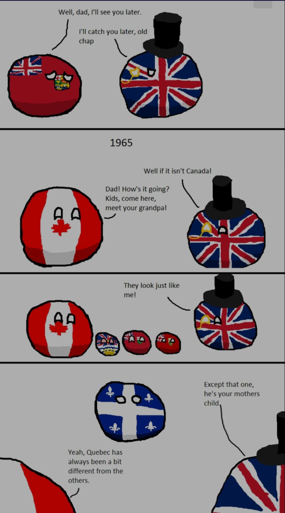 Well, dad, I'll see you later.
I'll catch you later, old
chap
1440
1965
Well if it isn't Canada!
Dad! How's it going?
Kids, come here,
meet your grandpa!
A
They look just like
me!
Yeah, Quebec has
always been a bit
different from the
others.
Except that one,
he's your mothers
child,