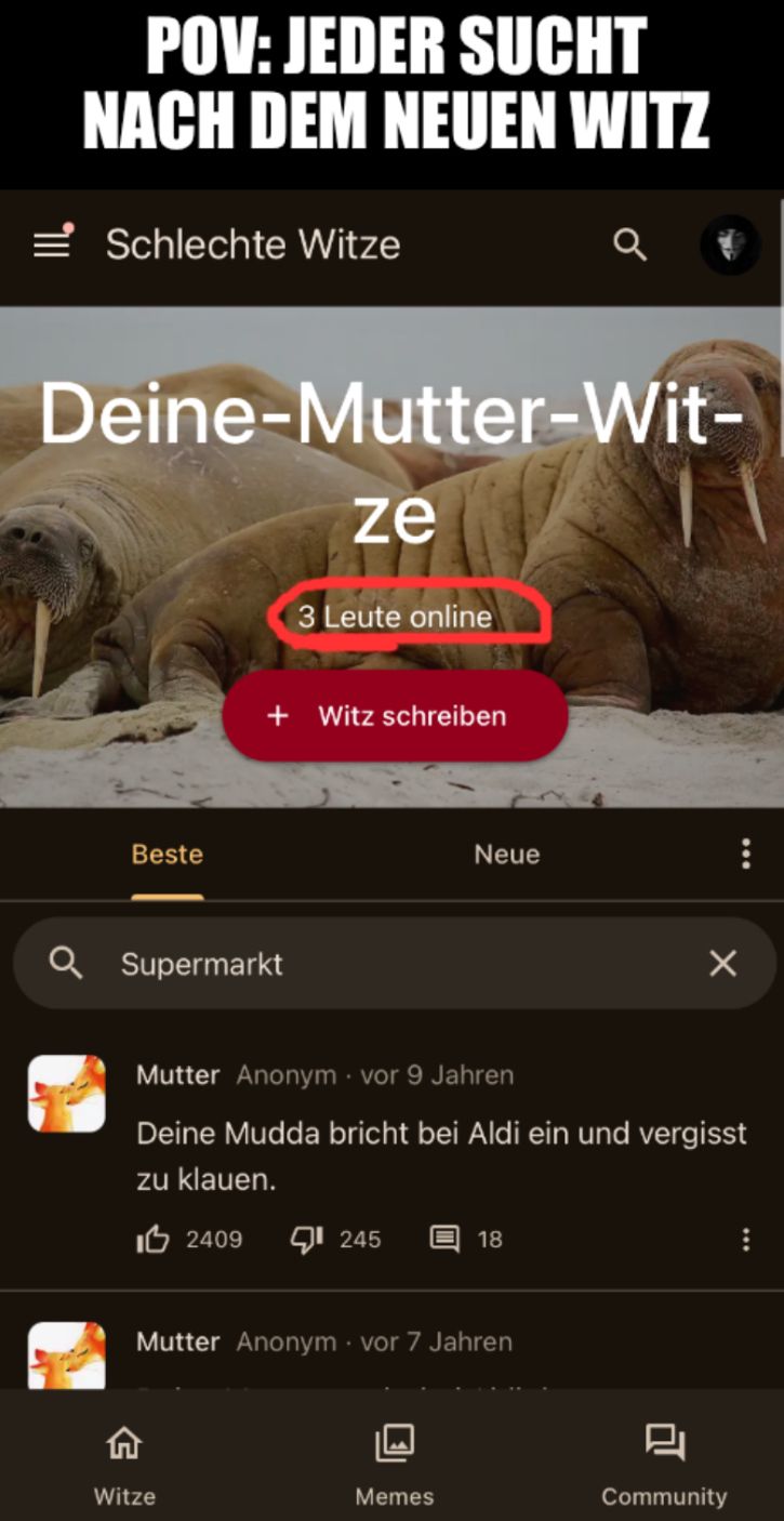 POV: JEDER SUCHT
NACH DEM NEUEN WITZ
Schlechte Witze
Deine-Mutter-Wit-
ze
3 Leute online
Beste
Supermarkt
+ Witz schreiben
Neue
☑
Mutter Anonym⚫ vor 9 Jahren
Deine Mudda bricht bei Aldi ein und vergisst
zu klauen.
10 2409 1245
18
Mutter Anonym ⚫ vor 7 Jahren
L
Witze
Memes
Community