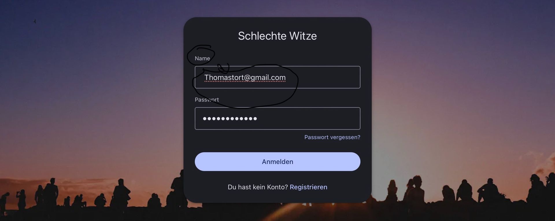 Name
Schlechte Witze
Thomastort@gmail.com
Passwort
Anmelden
Passwort vergessen?
Du hast kein Konto? Registrieren