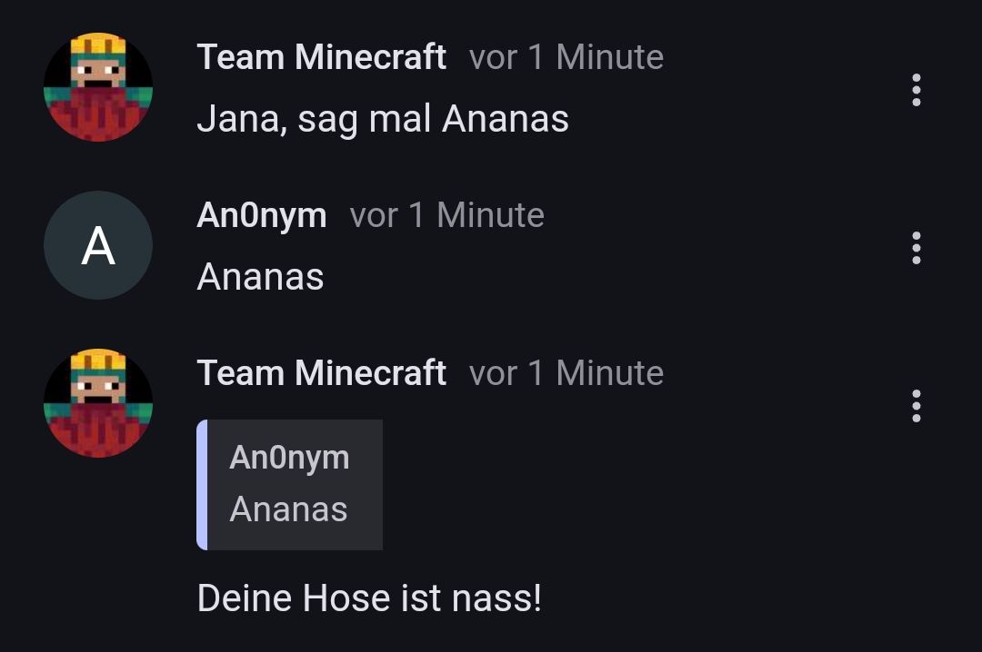 A
Team Minecraft vor 1 Minute
Jana, sag mal Ananas
Anonym vor 1 Minute
Ananas
Team Minecraft vor 1 Minute
Anonym
Ananas
Deine Hose ist nass!