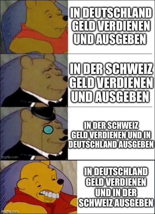 

IN DEUTSCHLAND
GELD VERDIENEN
UND AUSGEBEN
IN DER SCHWEIZ
GELD VERDIENEN
UND AUSGEBEN
IN DER SCHWEIZ
GELD VERDIENEN UND IN
DEUTSCHLAND AUSGEBEN
IN DEUTSCHLAND
GELD VERDIENEN
UND IN DER
SCHWEIZ AUSGEBEN