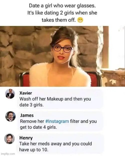 
Date a girl who wear glasses.
It's like dating 2 girls when she
takes them off.
Xavier
Wash off her Makeup and then you
date 3 girls.
James
Remove her #Instagram filter and you
get to date 4 girls.
Henry
Take her meds away and you could
have up to 10.