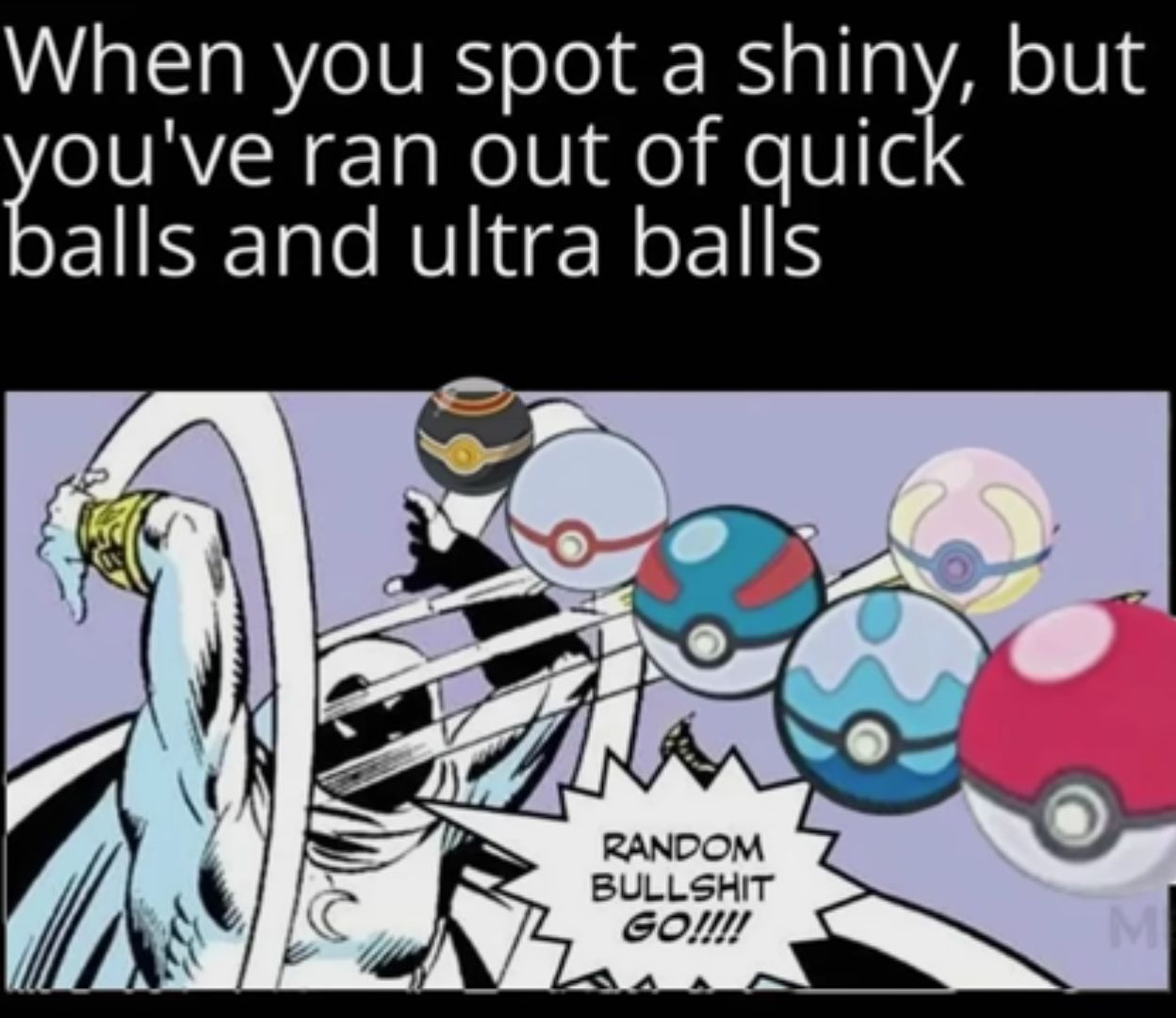 When you spot a shiny, but
you've ran out of quick
balls and ultra ball's
RANDOM
BULLSHIT
GO!!!!
M