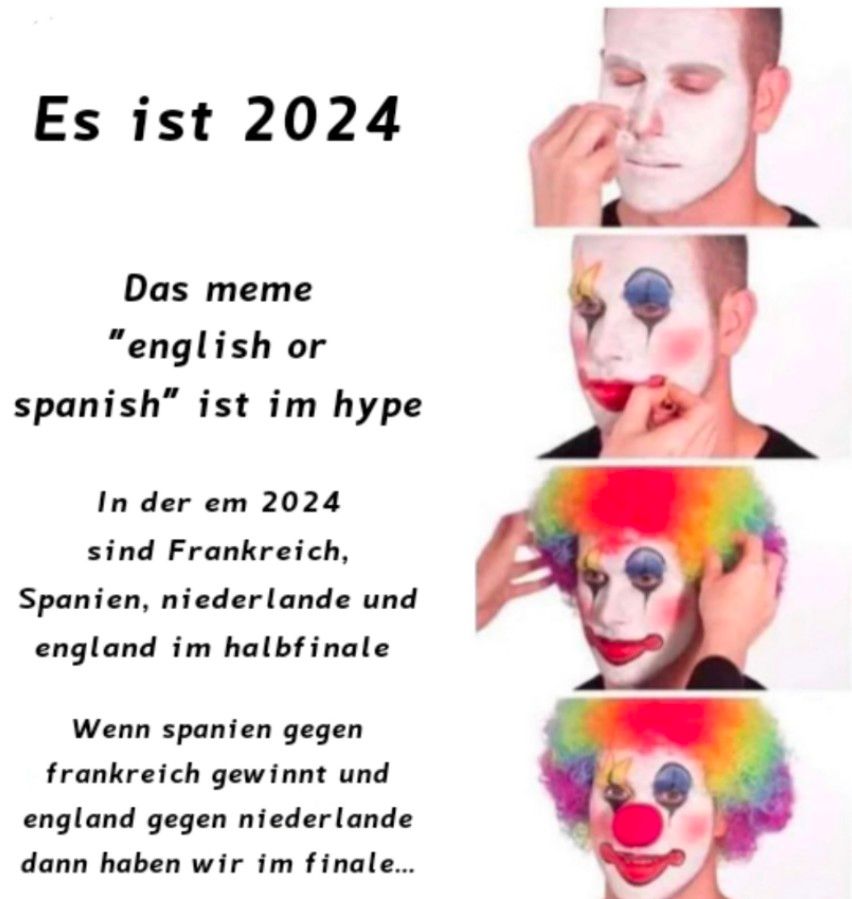 Es ist 2024
Das meme
"english or
spanish" ist im hype
In der em 2024
sind Frankreich,
Spanien, niederlande und
england im halbfinale
Wenn spanien gegen
frankreich gewinnt und
england gegen niederlande
dann haben wir im finale...