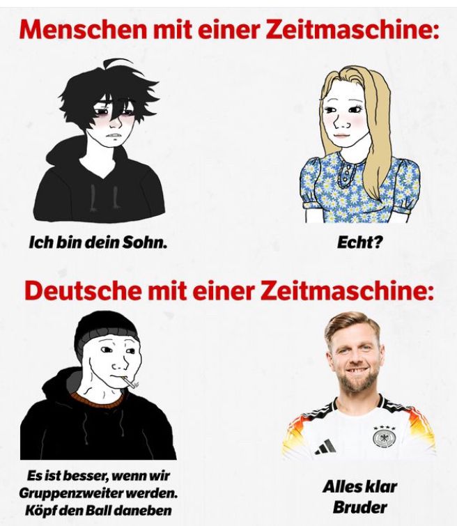 Menschen mit einer Zeitmaschine:
Ich bin dein Sohn.
Echt?
Deutsche mit einer Zeitmaschine:
Es ist besser, wenn wir
Gruppenzweiter werden.
Köpf den Ball daneben
Alles klar
Bruder