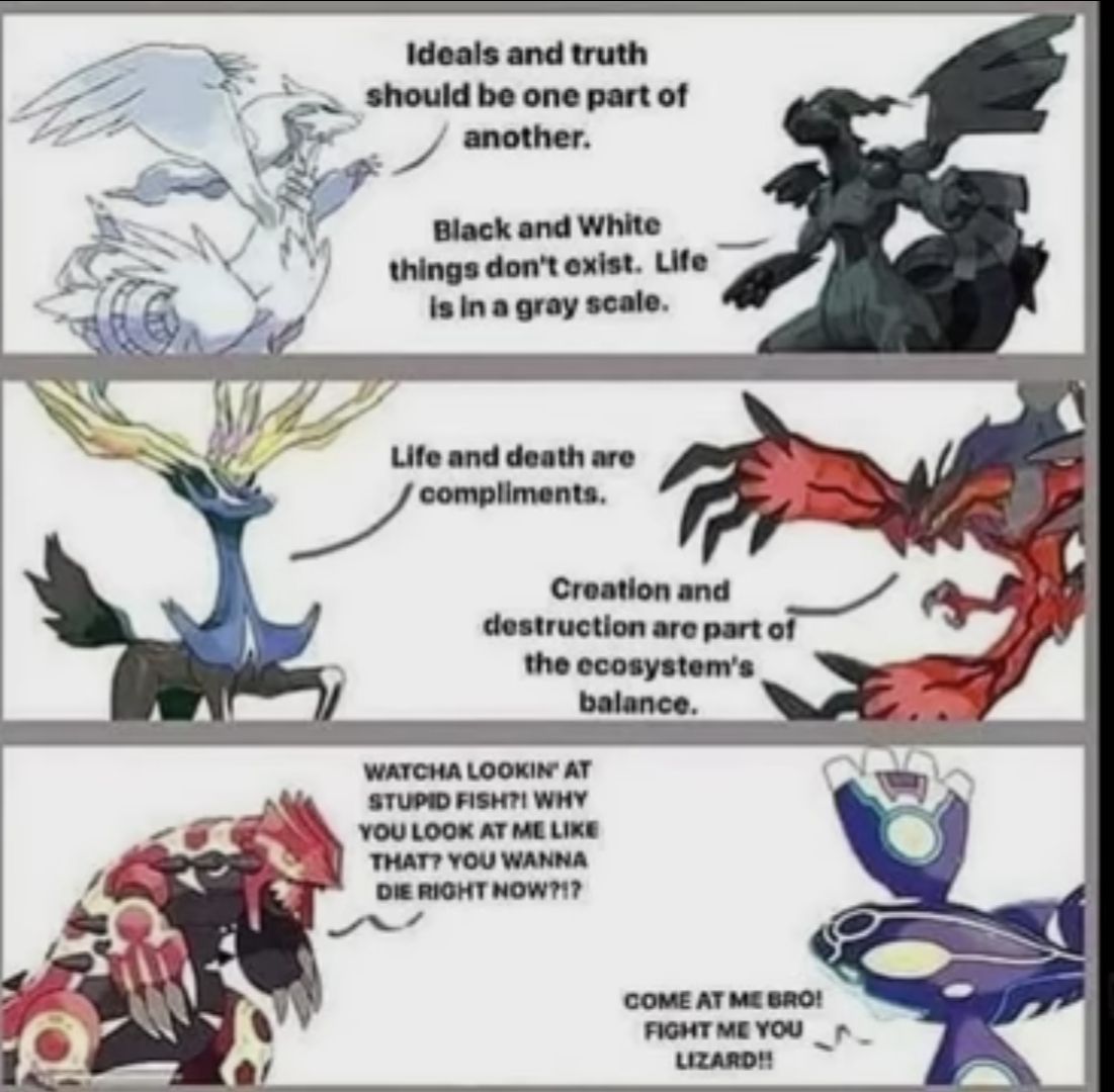 Ideals and truth
should be one part of
another.
Black and White
things don't exist. Life
is in a gray scale.
Life and death are
compliments.
Creation and
destruction are part of
the ecosystem's,
balance.
WATCHA LOOKIN' AT
STUPID FISH?! WHY
YOU LOOK AT ME LIKE
THAT? YOU WANNA
DIE RIGHT NOW?!?
COME AT ME BRO!
FIGHT ME YOU
LIZARD!!