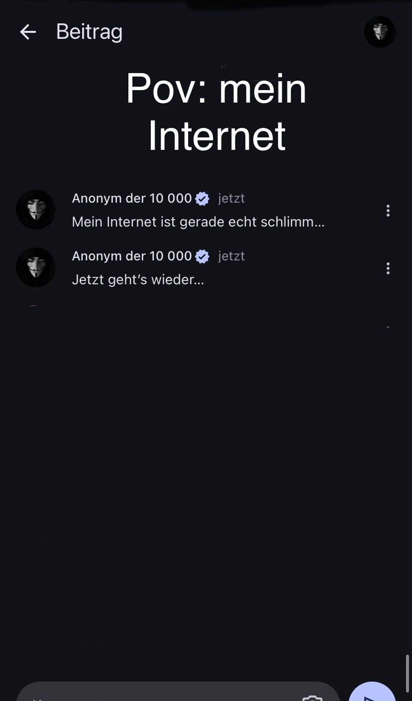 ← Beitrag
Pov: mein
Internet
Anonym der 10 000
jetzt
Mein Internet ist gerade echt schlimm...
Anonym der 10 000 jetzt
Jetzt geht's wieder...
{