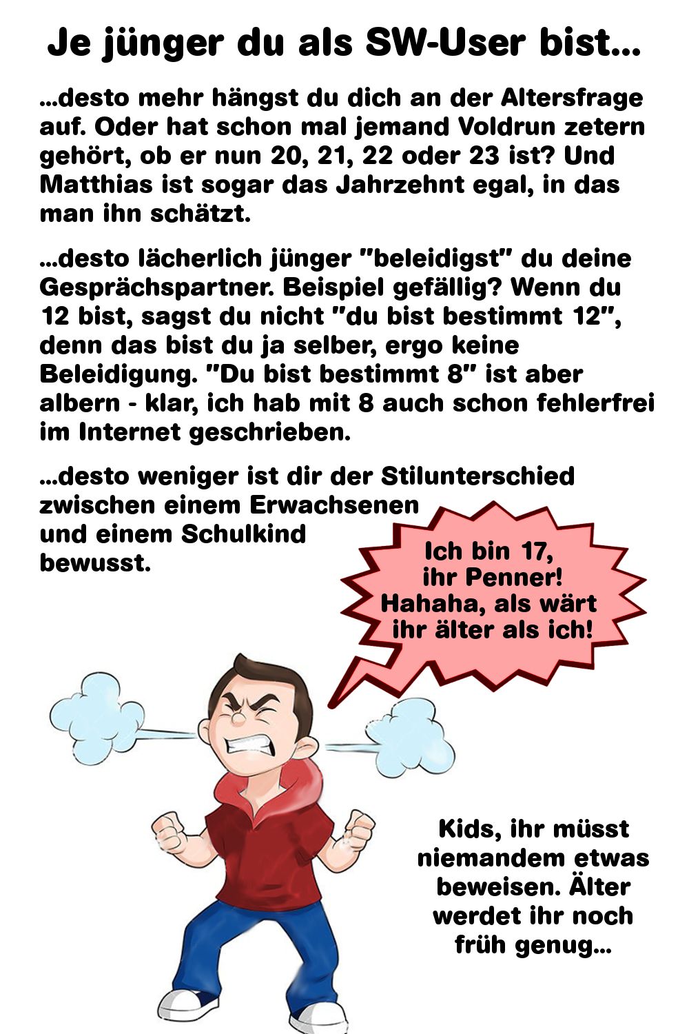 Je jünger du als SW-User bist...
...desto mehr hängst du dich an der Altersfrage
auf. Oder hat schon mal jemand Voldrun zetern
gehört, ob er nun 20, 21, 22 oder 23 ist? Und
Matthias ist sogar das Jahrzehnt egal, in das
man ihn schätzt.
...desto lächerlich jünger "beleidigst" du deine
Gesprächspartner. Beispiel gefällig? Wenn du
12 bist, sagst du nicht "du bist bestimmt 12",
denn das bist du ja selber, ergo keine
Beleidigung. "Du bist bestimmt 8" ist aber
albern klar, ich hab mit 8 auch schon fehlerfrei
im Internet geschrieben.
...desto weniger ist dir der Stilunterschied
zwischen einem Erwachsenen
und einem Schulkind
bewusst.
Ich bin 17,
ihr Penner!
Hahaha, als wärt
ihr älter als ich!
Kids, ihr müsst
niemandem etwas
beweisen. Älter
werdet ihr noch
früh genug...