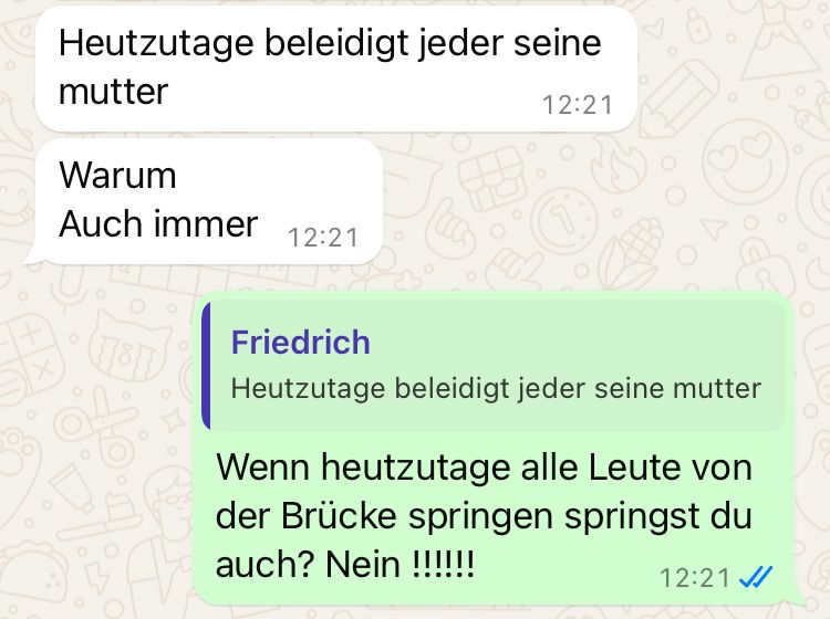 Heutzutage beleidigt jeder seine
mutter
Warum
Auch immer
12:21
12:21
Friedrich
Heutzutage beleidigt jeder seine mutter
Wenn heutzutage alle Leute von
der Brücke springen springst du
auch? Nein !!!!!!
12:21