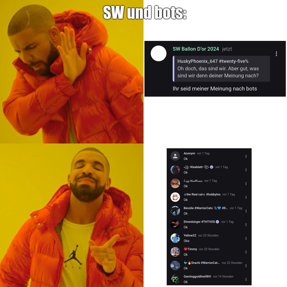 SW und bots:
SW Ballon D'or 2024 jetzt
HuskyPhoenix_647 #twenty-five%
Oh doch, das sind wir. Aber gut, was
sind wir denn deiner Meinung nach?
Ihr seid meiner Meinung nach bots
Anonym vor 1 Tag
Ok
Ok
Kleeblatt⚫ vor 1 Tag
人
AI
Lizy UndBaum vor 1 Tag
Ok
*the Real cat☆ #hobbylos vor 1 Tag
Ok
Bevolie #WarriorCats #R... vor 1 Tag
Ok
Ehrenbürger #THTVOS vor 1 Tag
Ok
Yellow22 vor 23 Stunden
Oke
♥Timmy vor 23 Stunden
Ok
Drachi #WarriorCat... vor 22 Stunden
Ok
Gamingguidline98Ⓡ vor 19 Stunden
Ok