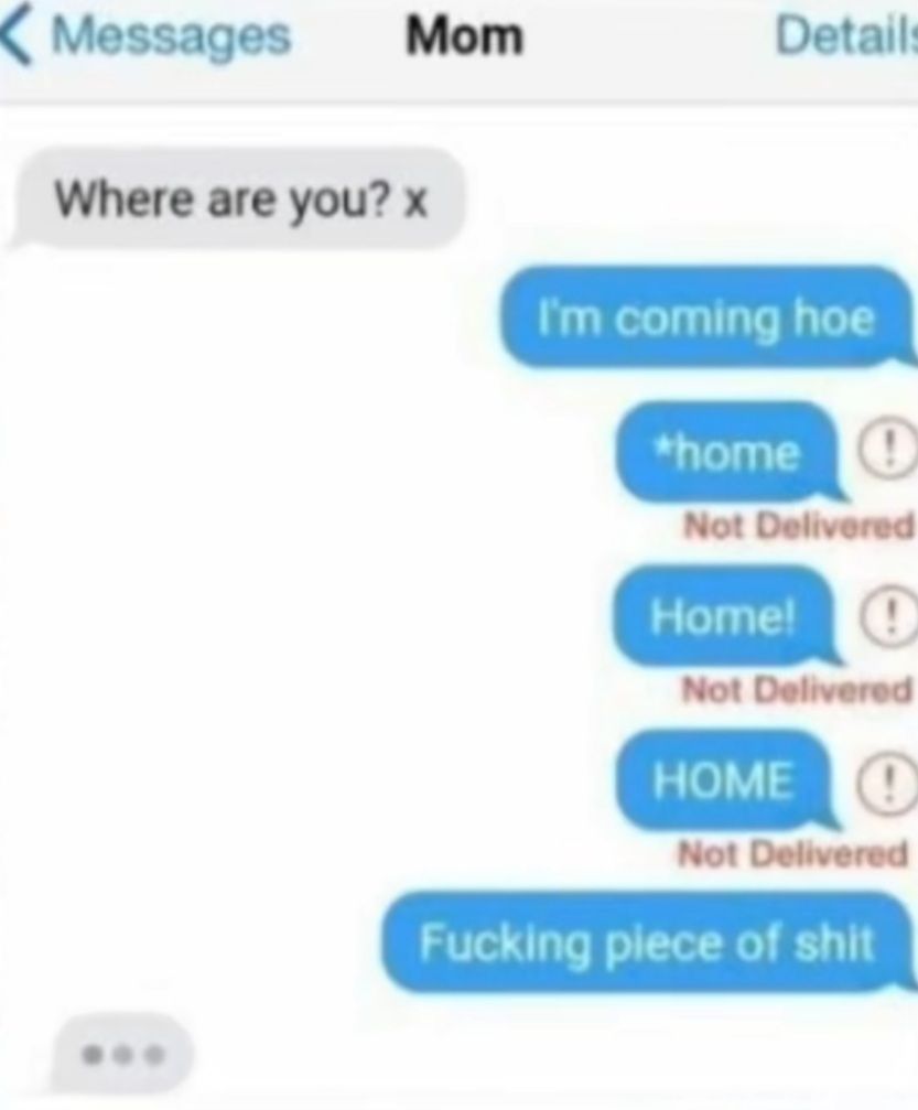 Messages
Mom
Detail
Where are you? x
I'm coming hoe
home
Not Delivered
Home!
Not Delivered
HOME O
Not Delivered
Fucking piece of shit