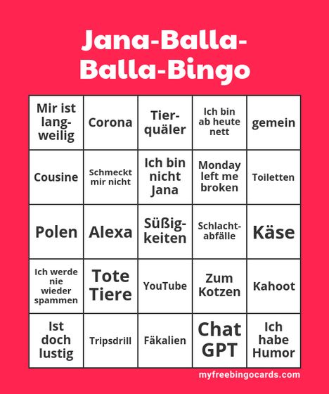 Jana-Balla-
Balla-Bingo
Mir ist
lang-
Tier-
Corona
quäler
Ich bin
ab heute gemein
nett
weilig
Cousine
Schmeckt
mir nicht
Ich bin
nicht
Monday
left me Toiletten
Jana
broken
Polen Alexa keiten
Süẞig- Schlacht-
abfälle Käse
Ich werde
nie
Tote
Zum
spammen
wieder Tiere
YouTube
Kahoot
Kotzen
Ist
Chat
Ich
doch Tripsdrill Fäkalien
habe
lustig
GPT Humor
myfreebingocards.com