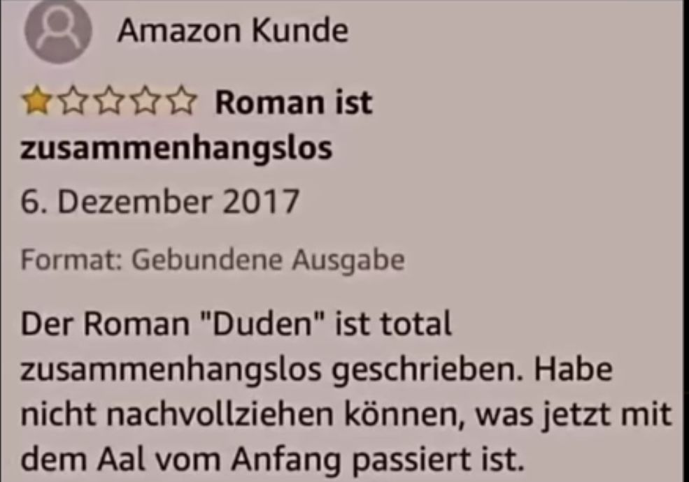 Amazon Kunde
✰✰✰✰✰ Roman ist
zusammenhangslos
6. Dezember 2017
Format: Gebundene Ausgabe
Der Roman "Duden" ist total
zusammenhangslos geschrieben. Habe
nicht nachvollziehen können, was jetzt mit
dem Aal vom Anfang passiert ist.