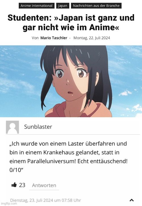 Anime International Japan Nachrichten aus der Branche
Studenten: »>Japan ist ganz und
gar nicht wie im Anime<<
Von Mario Taschler - Montag, 22. Juli 2024
Sunblaster
,,Ich wurde von einem Laster überfahren und
bin in einem Krankehaus gelandet, statt in
einem Paralleluniversum! Echt enttäuschend!
0/10"
23 Antworten
Dienstag, 23. Juli 2024 um 07:58 Uhr

>