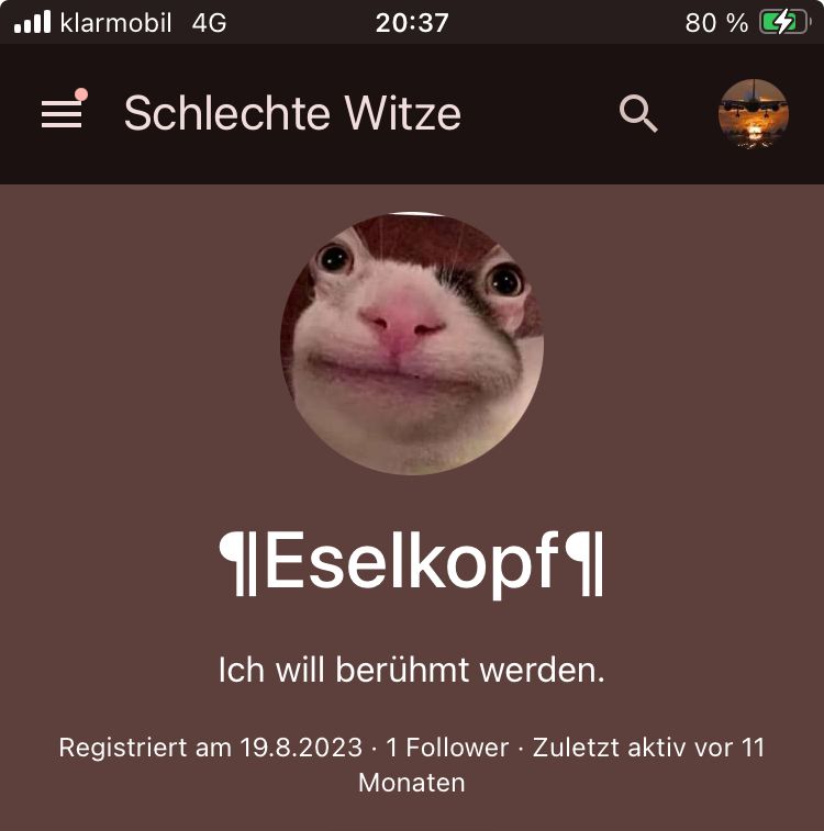 klarmobil 4G
20:37
=Schlechte Witze
Q
80%
¶Eselkopf¶
Ich will berühmt werden.
Registriert am 19.8.2023 - 1 Follower ⚫ Zuletzt aktiv vor 11
Monaten