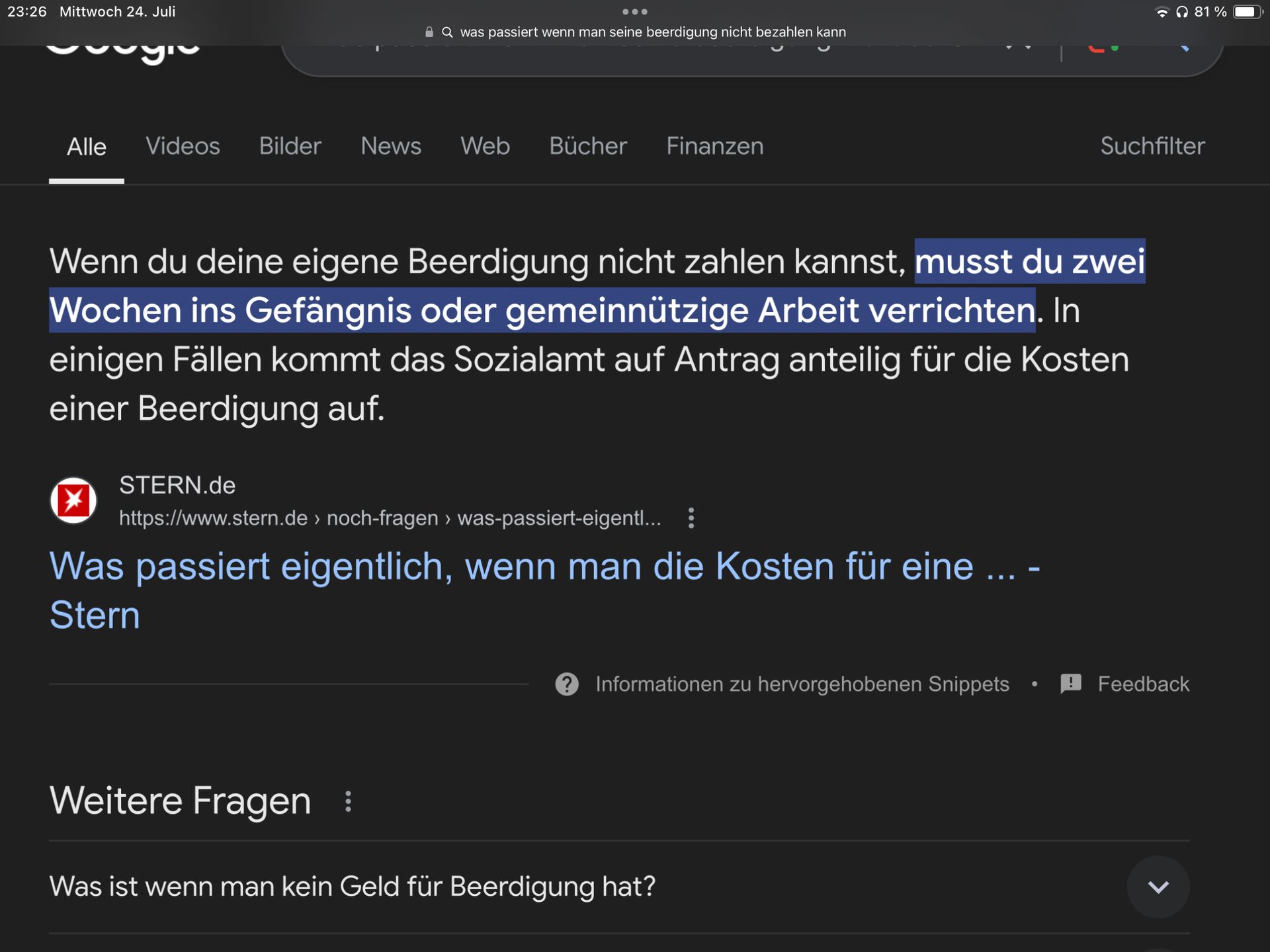 23:26 Mittwoch 24. Juli
Q was passiert wenn man seine beerdigung nicht bezahlen kann
Alle Videos Bilder
News
Web Bücher Finanzen
81%
Suchfilter
Wenn du deine eigene Beerdigung nicht zahlen kannst, musst du zwei
Wochen ins Gefängnis oder gemeinnützige Arbeit verrichten. In
einigen Fällen kommt das Sozialamt auf Antrag anteilig für die Kosten
einer Beerdigung auf.
STERN.de
https://www.stern.de > noch-fragen > was-passiert-eigentl... :
Was passiert eigentlich, wenn man die Kosten für eine ... -
Stern
? Informationen zu hervorgehobenen Snippets
•
Feedback
Weitere Fragen :
Was ist wenn man kein Geld für Beerdigung hat?