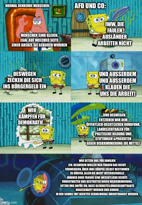 NORMAL DENKENDE MENSCHEN:
AFD UND CO:
MENSCHEN SIND GLEICH,
EGAL AUF WELCHER SEITE
EINER GRENZE SIE GEBOREN WURDEN
IWW, DIE
FAULEN
AUSLÄNDER
ARBEITEN NICHT
DESWEGEN
ZECKEN DIE SICH
INS BÜRGERGELD EIN
UND AUSSERDEM
UND AUSSERDEM
KLAUEN DIE
UNS DIE ARBEIT!
WIR
KÄMPFEN FÜR
DEMOKRATIE...
..UND DESWEGEN
ENTZIEHEN WIR DEM
ÖFFENTLICH-RECHTLICHEN RUNDFUNK,
LANDESZENTRALEN FÜR
POLITISCHE BILDUNG UND
STIFTUNGEN &PROJEKTEN
GEGEN DISKRIMINIERUNG DIE MITTEL!

WIR SETZEN UNS FÜR FAMILIEN
EIN, DESWEGEN WOLLEN WIR FRAUEN DAS RECHT
VERWEIGERN, ÜBER IHRE KÖRPER SELBST BESTIMMEN
ZU DÜRFEN, ALLEN DIE NICHT HETEROSEXUELLE
MÄNNER ODER FRAUEN SIND WESENTLICHE RECHTE
VORENTHALTEN UND BESTREITEN DEREN DISKRIMINIERUNG,
SETZEN UNS DAFÜR EIN, DASS GLEICHSTELLUNGSBEAUFTRAGTE
ABGESCHAFFT WERDEN UND KINDER
IN DER SCHULE MIT RECHTER SEXUALMORAL INDOKTRINIERT WERDEN.