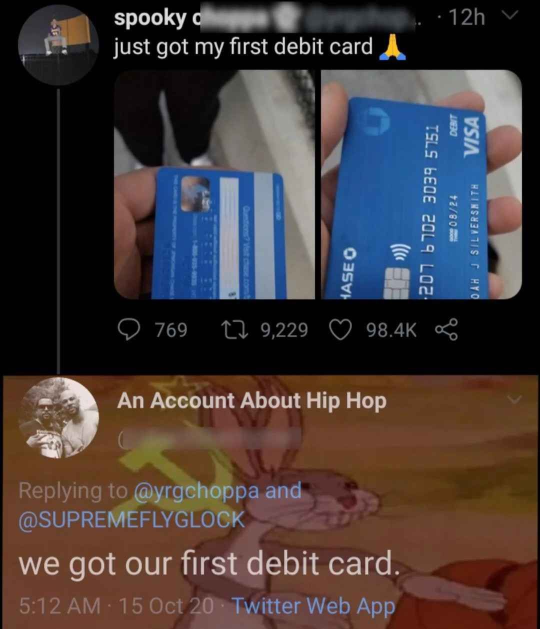 spooky
just got my first debit card _
Questions? Visit chase.com
769 179,229
HASE O
98.4K
An Account About Hip Hop
Replying to @yrgchoppa and
@SUPREMEFLYGLOCK
we got our first debit card.
•
5:12 AM 15 Oct 20 Twitter Web App
-12hv
207 6702 3039 5751
08/24
OAH J SILVERSMITH
DEBIT
VISA