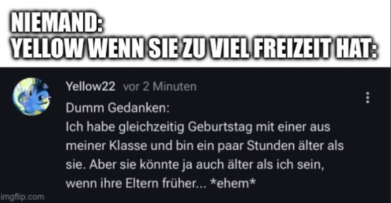 NIEMAND:
YELLOW WENN SIE ZU VIEL FREIZEIT HAT:

Yellow22 vor 2 Minuten
Dumm Gedanken:
Ich habe gleichzeitig Geburtstag mit einer aus
meiner Klasse und bin ein paar Stunden älter als
sie. Aber sie könnte ja auch älter als ich sein,
wenn ihre Eltern früher... *ehem*