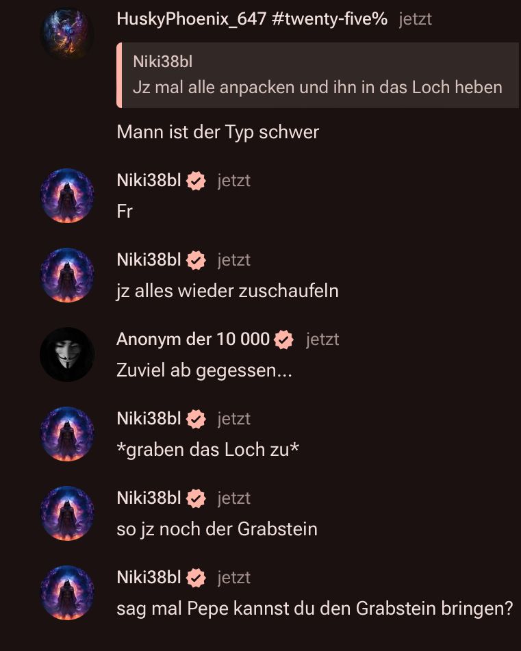 HuskyPhoenix_647 #twenty-five% jetzt
Niki38bl
Jz mal alle anpacken und ihn in das Loch heben
Mann ist der Typ schwer
Niki38bl
jetzt
Fr
Niki38bl
jetzt
jz alles wieder zuschaufeln
Anonym der 10 000 jetzt
Zuviel ab gegessen...
Niki38bl
jetzt
*graben das Loch zu*
Niki38bl
jetzt
so jz noch der Grabstein
Niki38bl
jetzt
sag mal Pepe kannst du den Grabstein bringen?