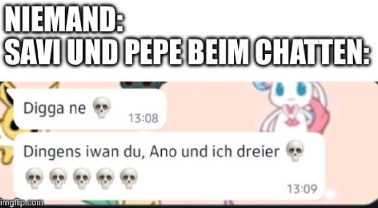 NIEMAND:
SAVI UND PEPE BEIM CHATTEN:
Digga ne
13:08
Dingens iwan du, Ano und ich dreier

13:09